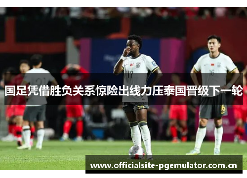 国足凭借胜负关系惊险出线力压泰国晋级下一轮 国足凭借胜负关系惊险出线力压泰国晋级下一轮