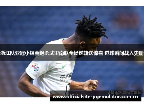 浙江队亚冠小组赛绝杀武里南联全场逆转送惊喜 进球瞬间载入史册 浙江队亚冠小组赛绝杀武里南联全场逆转送惊喜 进球瞬间载入史册